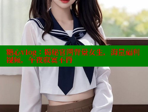 糖心vlog：揭秘官网背景女生，海量福利视频，午夜寂寞不再