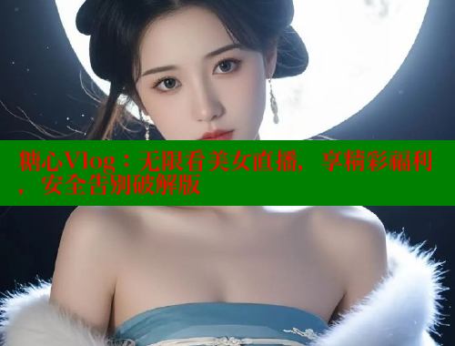 糖心Vlog：无限看美女直播，享精彩福利，安全告别破解版