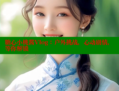 糖心小桃酱Vlog：户外挑战，心动剧情，等你解锁