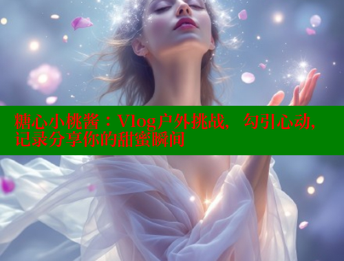 糖心小桃酱：Vlog户外挑战，勾引心动，记录分享你的甜蜜瞬间