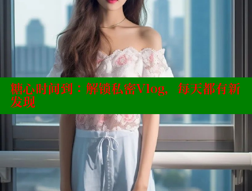 糖心时间到：解锁私密Vlog，每天都有新发现
