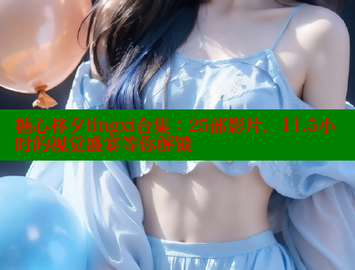 糖心林夕lingxi合集：25部影片，11.5小时的视觉盛宴等你解锁