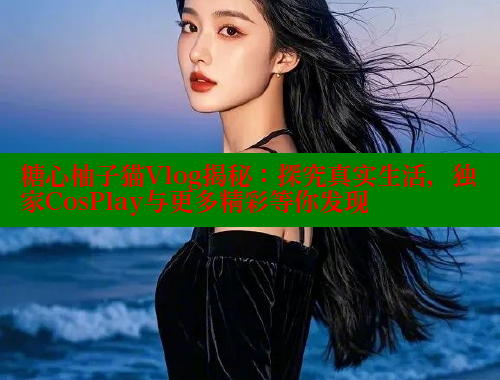 糖心柚子猫Vlog揭秘：探究真实生活，独家CosPlay与更多精彩等你发现