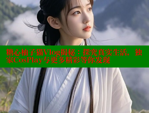 糖心柚子猫Vlog揭秘：探究真实生活，独家CosPlay与更多精彩等你发现