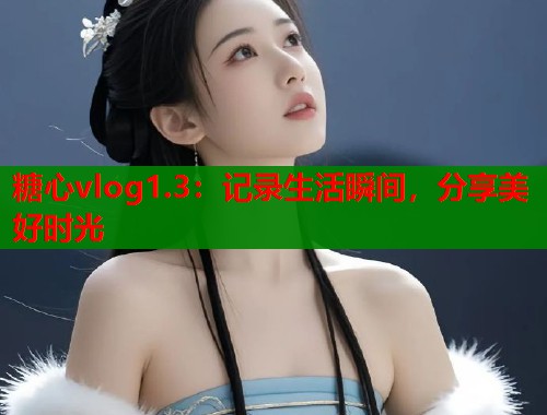 糖心vlog1.3：记录生活瞬间，分享美好时光