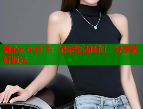 糖心vlog1.3：记录生活瞬间，分享美好时光