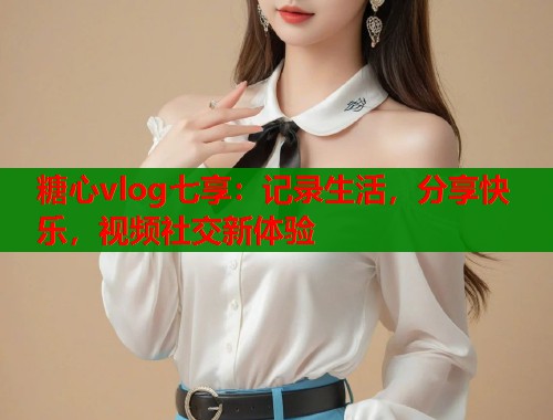 糖心vlog七享:记录生活,分享快乐,视频社交新体验 糖心vlog七享:记录生活,分享快乐,视频社交新体验