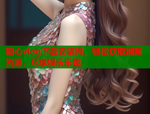 糖心vlog下载安装污，轻松获取视频资源，尽享娱乐乐趣