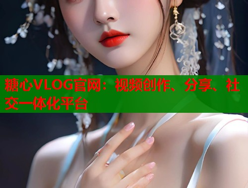 糖心VLOG官网：视频创作、分享、社交一体化平台