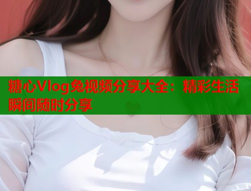 糖心Vlog兔视频分享大全：精彩生活瞬间随时分享