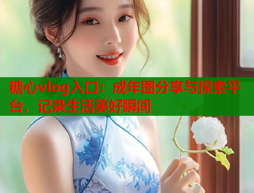 糖心vlog入口：成年图分享与探索平台，记录生活美好瞬间
