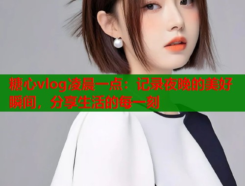 糖心vlog凌晨一点：记录夜晚的美好瞬间，分享生活的每一刻