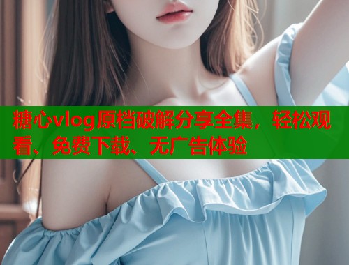 糖心vlog原档破解分享全集，轻松观看、免费下载、无广告体验