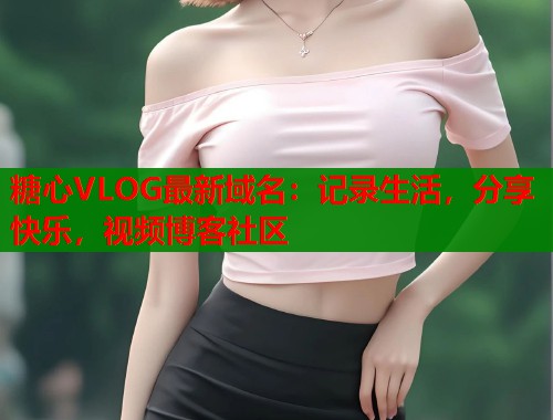 糖心VLOG最新域名：记录生活，分享快乐，视频博客社区