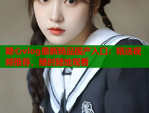 糖心vlog最新精品国产入口:精选视频推荐,随时随地观看 糖心vlog最新精品国产入口:精选视频推荐,随时随地观看