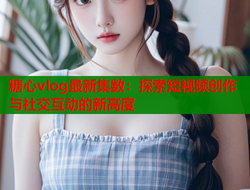 糖心vlog最新集数：探索短视频创作与社交互动的新高度