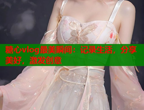 糖心vlog最美瞬间：记录生活，分享美好，激发创意
