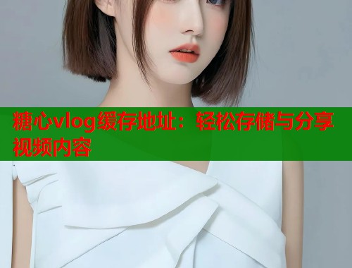 糖心vlog缓存地址：轻松存储与分享视频内容