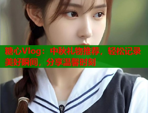 糖心Vlog：中秋礼物推荐，轻松记录美好瞬间，分享温馨时刻