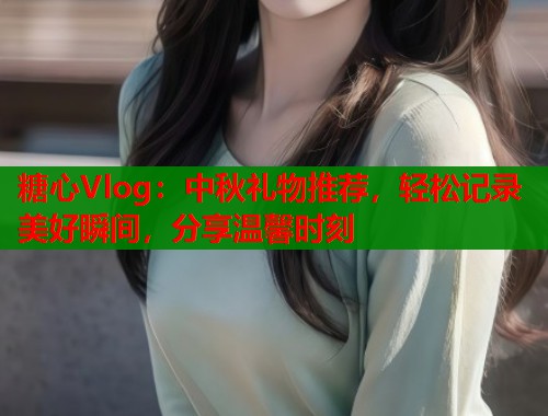 糖心Vlog：中秋礼物推荐，轻松记录美好瞬间，分享温馨时刻