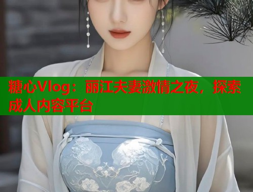 糖心Vlog：丽江夫妻激情之夜，探索成人内容平台