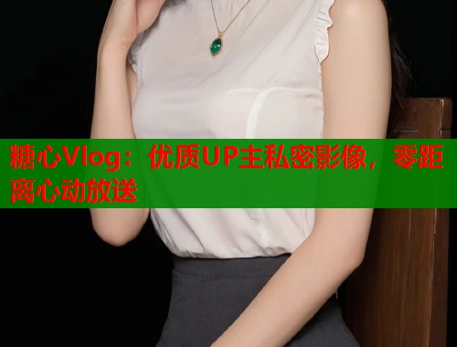 糖心Vlog：优质UP主私密影像，零距离心动放送