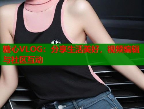 糖心VLOG：分享生活美好，视频编辑与社区互动