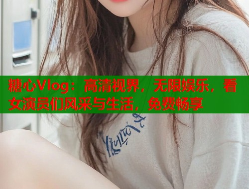 糖心Vlog：高清视界，无限娱乐，看女演员们风采与生活，免费畅享