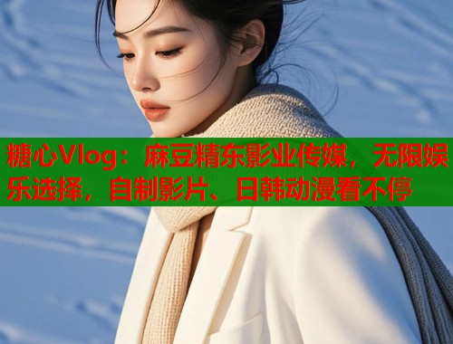 糖心Vlog：麻豆精东影业传媒，无限娱乐选择，自制影片、日韩动漫看不停