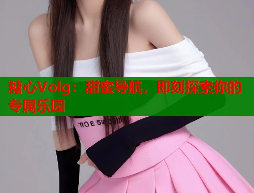 糖心Volg：甜蜜导航，即刻探索你的专属乐园