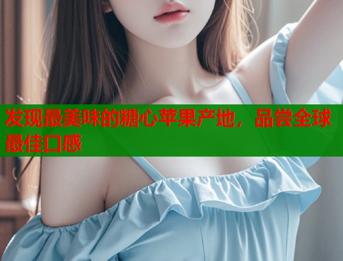 发现最美味的糖心苹果产地，品尝全球最佳口感
