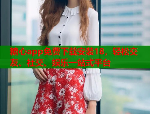 糖心app免费下载安装18，轻松交友、社交、娱乐一站式平台