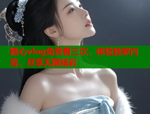 糖心vlog免费看三次，体验独家内容，尽享无限精彩