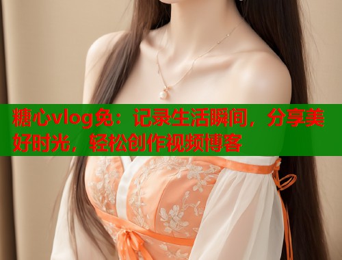 糖心vlog免：记录生活瞬间，分享美好时光，轻松创作视频博客