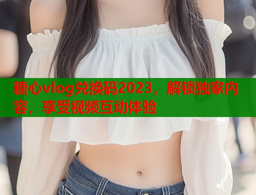 糖心vlog兑换码2023，解锁独家内容，享受视频互动体验