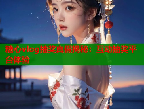 糖心vlog抽奖真假揭秘：互动抽奖平台体验