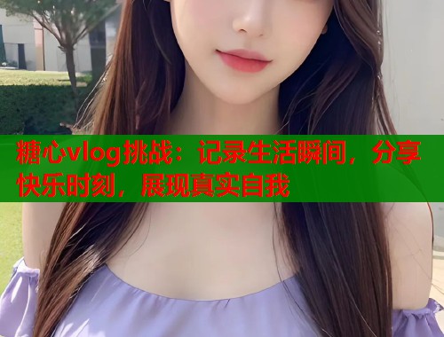 糖心vlog挑战：记录生活瞬间，分享快乐时刻，展现真实自我