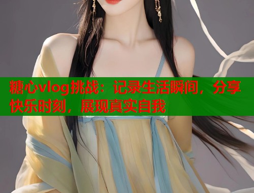 糖心vlog挑战:记录生活瞬间,分享快乐时刻,展现真实自我 糖心vlog挑战:记录生活瞬间,分享快乐时刻,展现真实自我