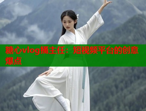 糖心vlog捅主任：短视频平台的创意爆点
