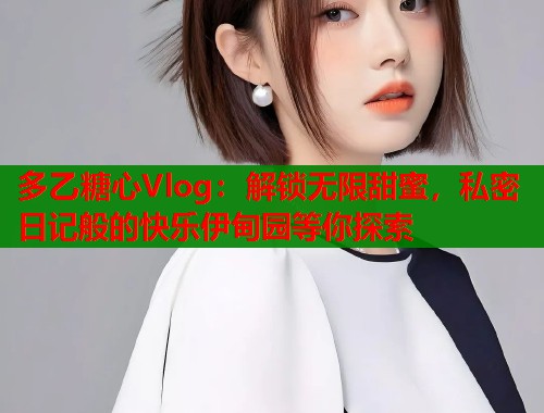 多乙糖心Vlog：解锁无限甜蜜，私密日记般的快乐伊甸园等你探索