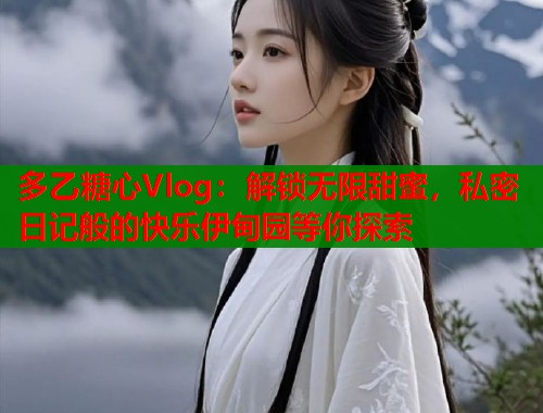 多乙糖心Vlog：解锁无限甜蜜，私密日记般的快乐伊甸园等你探索