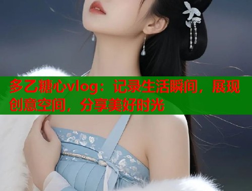 多乙糖心vlog:记录生活瞬间,展现创意空间,分享美好时光 多乙糖心vlog:记录生活瞬间,展现创意空间,分享美好时光