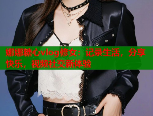 娜娜糖心vlog修女:记录生活,分享快乐,视频社交新体验 娜娜糖心vlog修女:记录生活,分享快乐,视频社交新体验