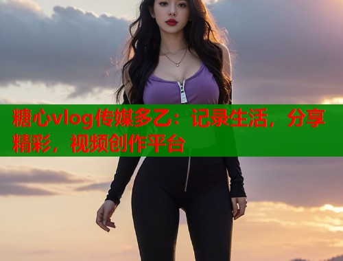 糖心vlog传媒多乙:记录生活,分享精彩,视频创作平台 糖心vlog传媒多乙:记录生活,分享精彩,视频创作平台