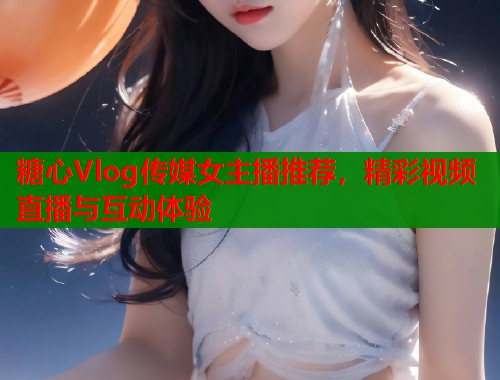 糖心Vlog传媒女主播推荐，精彩视频直播与互动体验