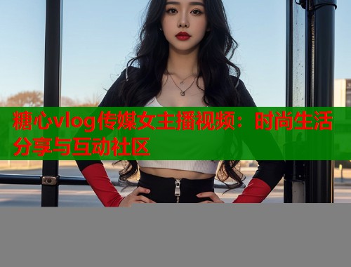 糖心vlog传媒女主播视频：时尚生活分享与互动社区