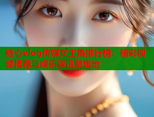 糖心vlog传媒女主角排行榜：精彩视频推荐与娱乐资讯聚集地