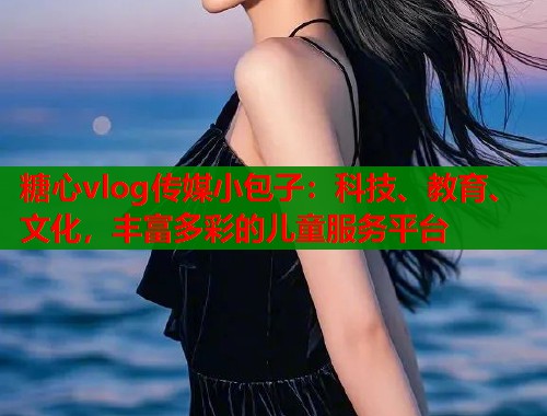 糖心vlog传媒小包子：科技、教育、文化，丰富多彩的儿童服务平台