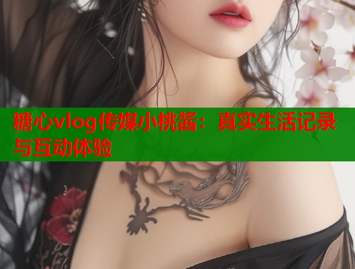 糖心vlog传媒小桃酱：真实生活记录与互动体验