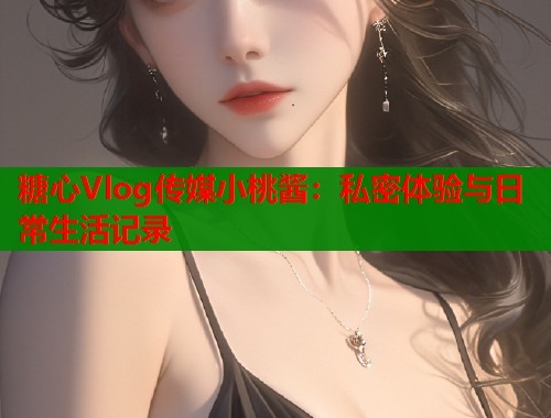 糖心Vlog传媒小桃酱：私密体验与日常生活记录